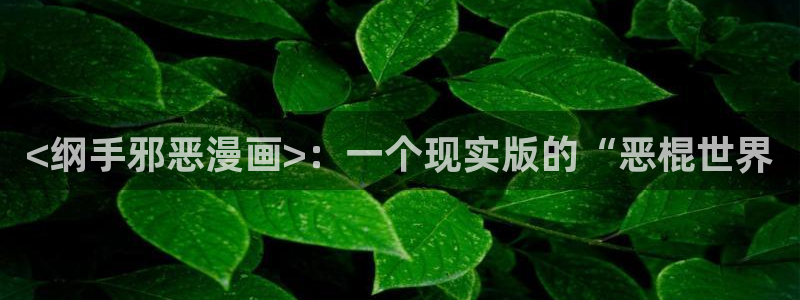 虫虫漫画免费视频：<纲手邪恶漫画>：一个现实版的“恶棍世界